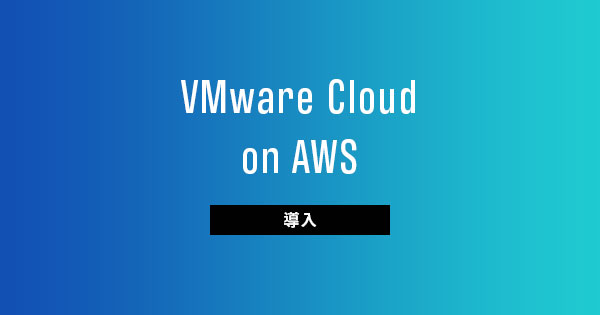 【導入編】VMware Cloud on AWSの導入＆利用のファーストステップ